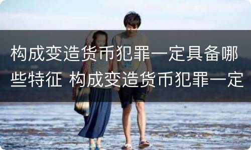 构成变造货币犯罪一定具备哪些特征 构成变造货币犯罪一定具备哪些特征呢