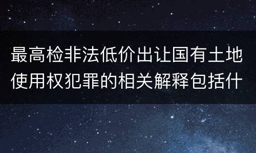 最高检非法低价出让国有土地使用权犯罪的相关解释包括什么主要规定