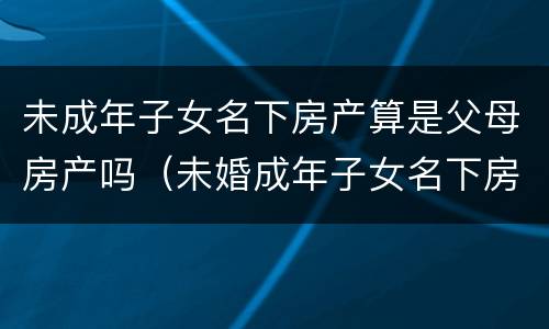 未成年子女名下房产算是父母房产吗（未婚成年子女名下房产算不算父母房产）