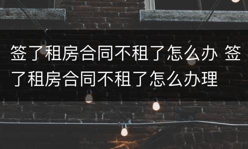 签了租房合同不租了怎么办 签了租房合同不租了怎么办理
