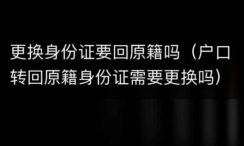 更换身份证要回原籍吗（户口转回原籍身份证需要更换吗）