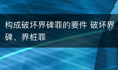 构成破坏界碑罪的要件 破坏界碑、界桩罪