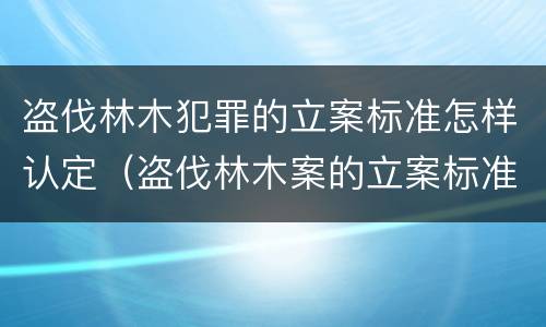 盗伐林木犯罪的立案标准怎样认定（盗伐林木案的立案标准及定罪与量刑）