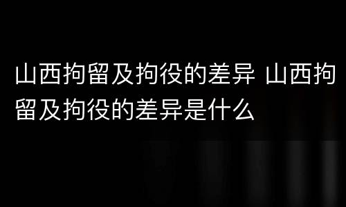 山西拘留及拘役的差异 山西拘留及拘役的差异是什么