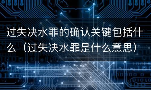 过失决水罪的确认关键包括什么（过失决水罪是什么意思）