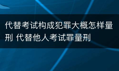 代替考试构成犯罪大概怎样量刑 代替他人考试罪量刑