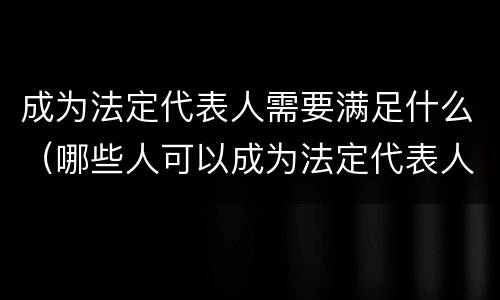 成为法定代表人需要满足什么（哪些人可以成为法定代表人）