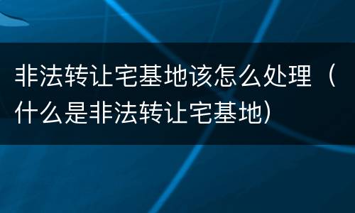 非法转让宅基地该怎么处理（什么是非法转让宅基地）