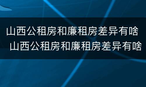 山西公租房和廉租房差异有啥 山西公租房和廉租房差异有啥规定