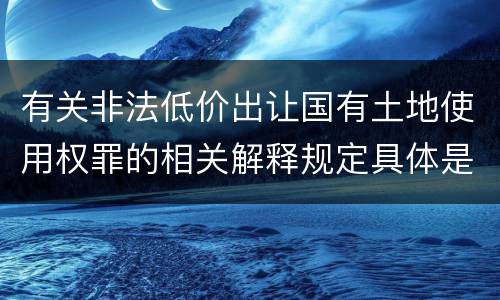 有关非法低价出让国有土地使用权罪的相关解释规定具体是什么主要内容