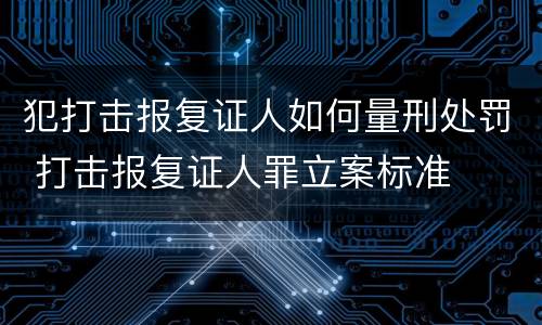犯打击报复证人如何量刑处罚 打击报复证人罪立案标准