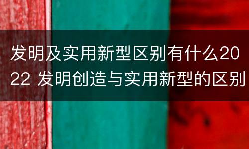 发明及实用新型区别有什么2022 发明创造与实用新型的区别