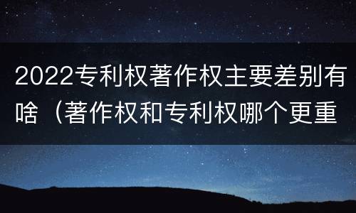 2022专利权著作权主要差别有啥（著作权和专利权哪个更重要）