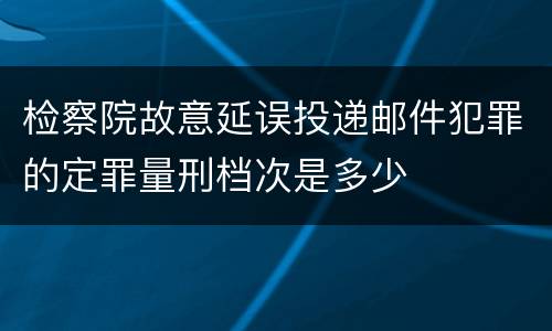 检察院故意延误投递邮件犯罪的定罪量刑档次是多少