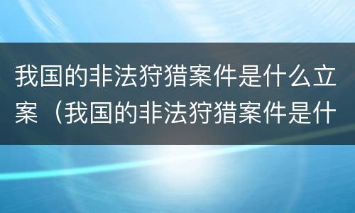 我国的非法狩猎案件是什么立案（我国的非法狩猎案件是什么立案的）