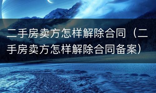 二手房卖方怎样解除合同（二手房卖方怎样解除合同备案）