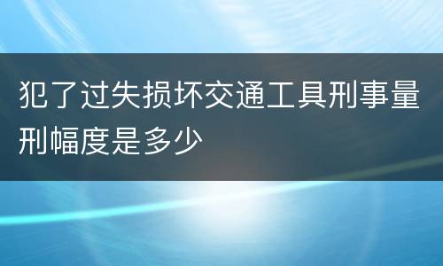 犯了过失损坏交通工具刑事量刑幅度是多少