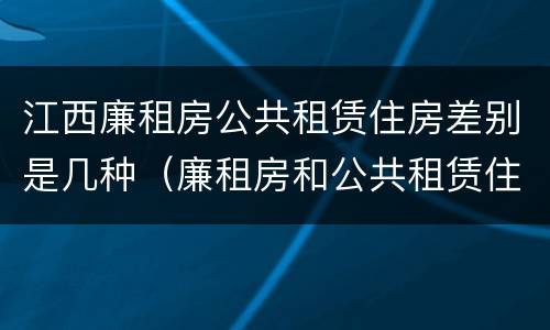 江西廉租房公共租赁住房差别是几种（廉租房和公共租赁住房的区别）