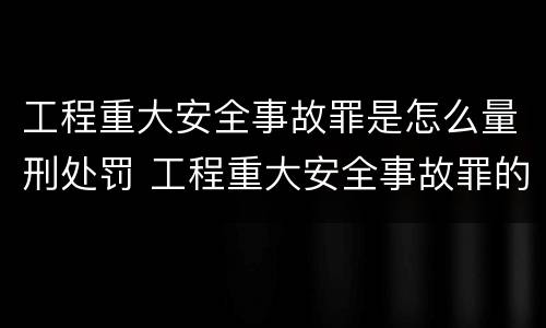 工程重大安全事故罪是怎么量刑处罚 工程重大安全事故罪的量刑标准