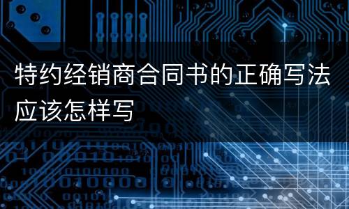 特约经销商合同书的正确写法应该怎样写