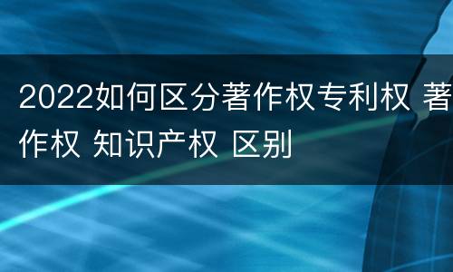2022如何区分著作权专利权 著作权 知识产权 区别