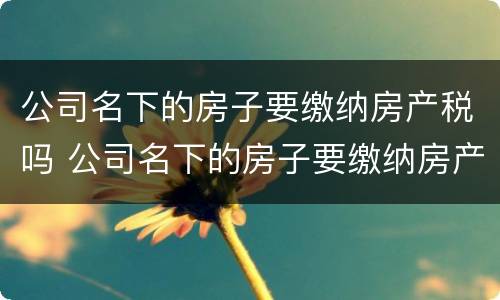 公司名下的房子要缴纳房产税吗 公司名下的房子要缴纳房产税吗
