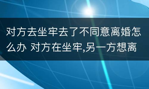 对方去坐牢去了不同意离婚怎么办 对方在坐牢,另一方想离婚,该怎么办