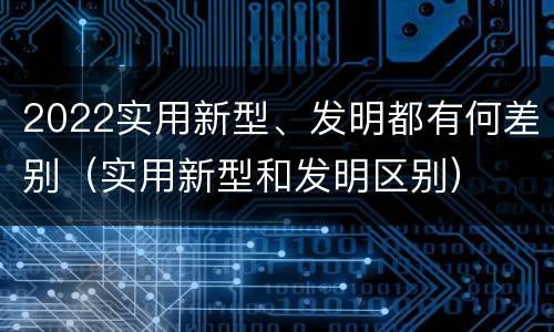 2022实用新型、发明都有何差别（实用新型和发明区别）