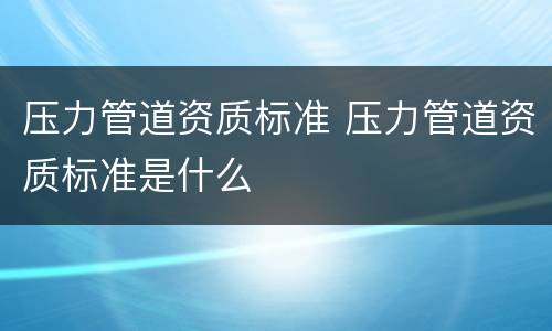压力管道资质标准 压力管道资质标准是什么
