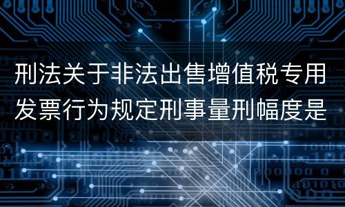 刑法关于非法出售增值税专用发票行为规定刑事量刑幅度是什么