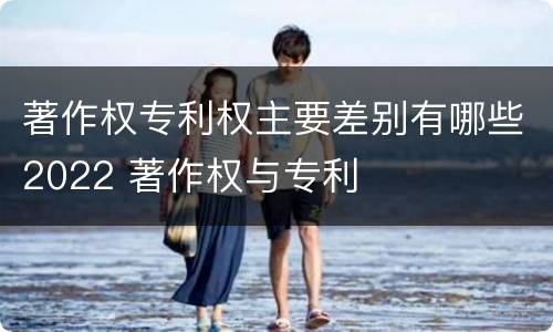 著作权专利权主要差别有哪些2022 著作权与专利