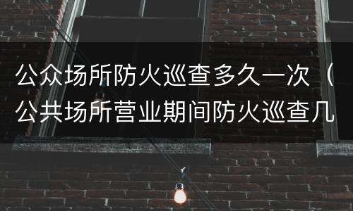 公众场所防火巡查多久一次（公共场所营业期间防火巡查几小时一次）
