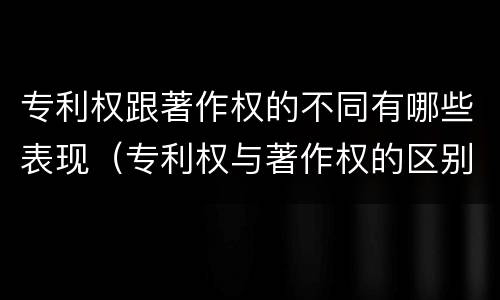 专利权跟著作权的不同有哪些表现（专利权与著作权的区别与联系）