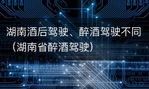 湖南酒后驾驶、醉酒驾驶不同（湖南省醉酒驾驶）
