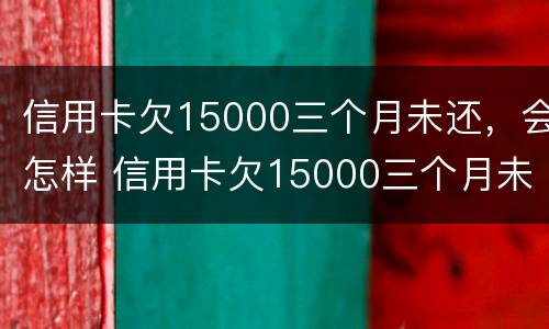 信用卡欠15000三个月未还，会怎样 信用卡欠15000三个月未还,会怎样呢