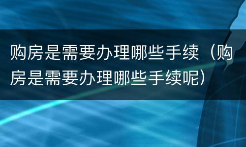 购房是需要办理哪些手续（购房是需要办理哪些手续呢）