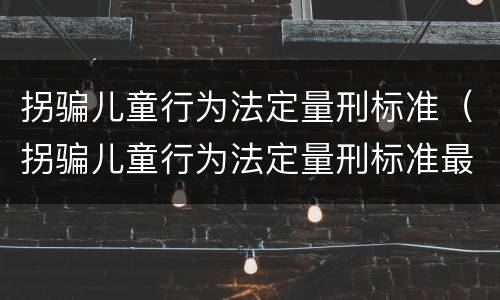 拐骗儿童行为法定量刑标准（拐骗儿童行为法定量刑标准最新）