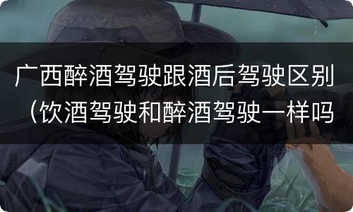 广西醉酒驾驶跟酒后驾驶区别（饮酒驾驶和醉酒驾驶一样吗）