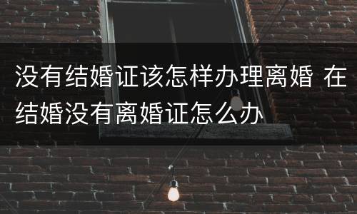 没有结婚证该怎样办理离婚 在结婚没有离婚证怎么办