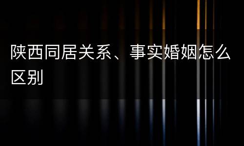 陕西同居关系、事实婚姻怎么区别