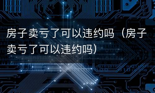 房子卖亏了可以违约吗（房子卖亏了可以违约吗）