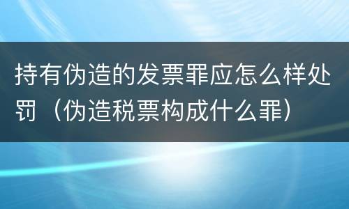 持有伪造的发票罪应怎么样处罚（伪造税票构成什么罪）