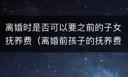 离婚时是否可以要之前的子女抚养费（离婚前孩子的抚养费有何规定）
