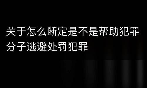 关于怎么断定是不是帮助犯罪分子逃避处罚犯罪