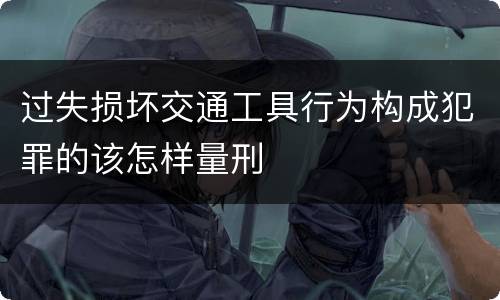 过失损坏交通工具行为构成犯罪的该怎样量刑