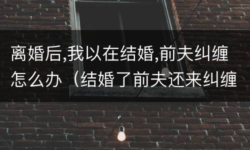 离婚后,我以在结婚,前夫纠缠怎么办（结婚了前夫还来纠缠怎么办）