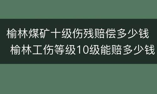 榆林煤矿十级伤残赔偿多少钱 榆林工伤等级10级能赔多少钱