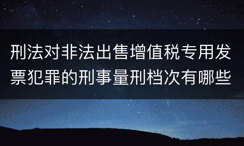 刑法对非法出售增值税专用发票犯罪的刑事量刑档次有哪些