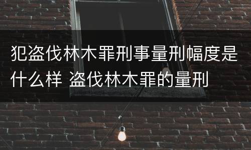 犯盗伐林木罪刑事量刑幅度是什么样 盗伐林木罪的量刑