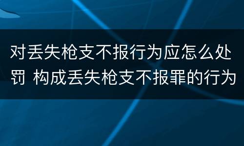 对丢失枪支不报行为应怎么处罚 构成丢失枪支不报罪的行为